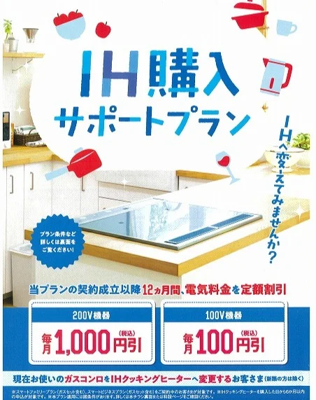 現在お使いのガスコンロを、ＩＨクッキングヒーターに交換すると、

１２ヵ月間、毎月、電気料金を１，０００円（税込）割引き！

これから暑くなる季節、ＩＨクッキングヒーターで快適なキッチンにしませんか。

エコキュートの設置で、補助金ももらえますので、この機会にオール電化をご検討ください！